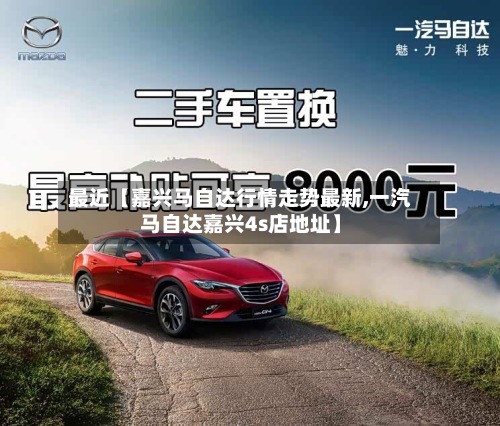 最近【嘉兴马自达行情走势最新,一汽马自达嘉兴4s店地址】