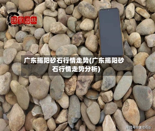 广东揭阳砂石行情走势(广东揭阳砂石行情走势分析)