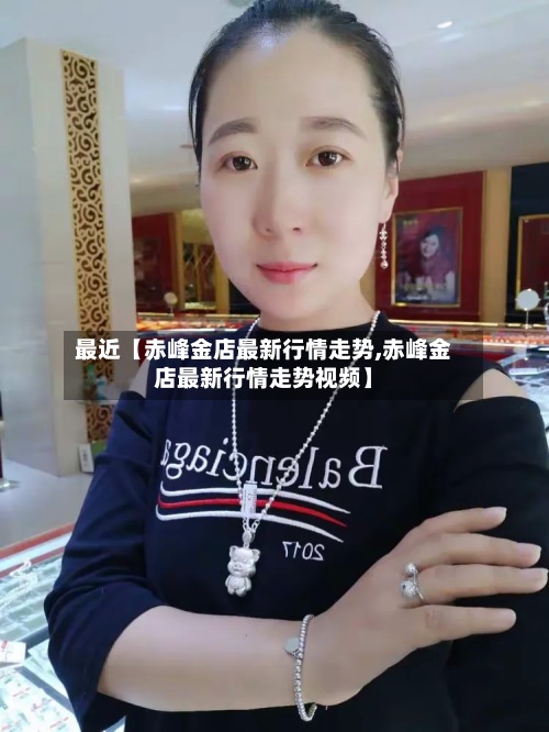 最近【赤峰金店最新行情走势,赤峰金店最新行情走势视频】
