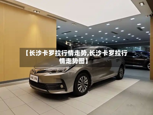 【长沙卡罗拉行情走势,长沙卡罗拉行情走势图】