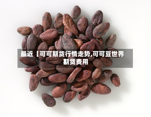 最近【可可期货行情走势,可可豆世界期货费用】-第2张图片