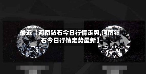 最近【河南钻石今日行情走势,河南钻石今日行情走势最新】