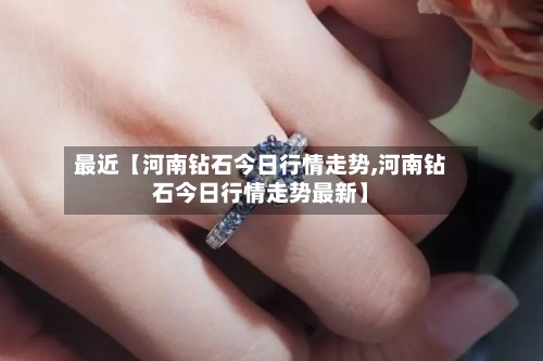 最近【河南钻石今日行情走势,河南钻石今日行情走势最新】-第2张图片