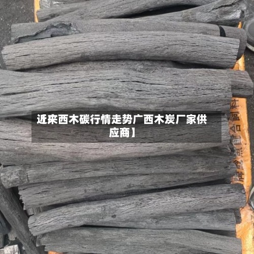 近来【广西木碳行情走势广西木炭厂家供应商】-第3张图片