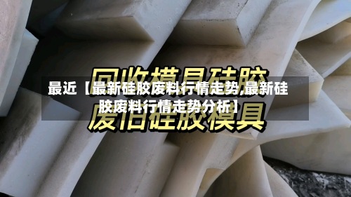 最近【最新硅胶废料行情走势,最新硅胶废料行情走势分析】