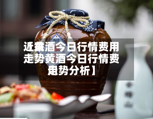 近来【黄酒今日行情费用走势黄酒今日行情费用走势分析】-第2张图片