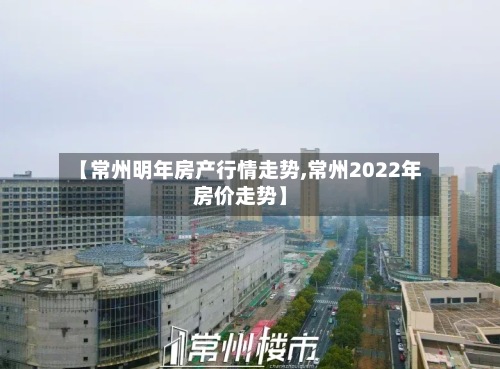 【常州明年房产行情走势,常州2022年房价走势】