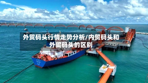 外贸码头行情走势分析/内贸码头和外贸码头的区别