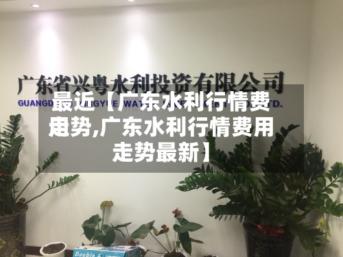 最近【广东水利行情费用走势,广东水利行情费用走势最新】-第2张图片