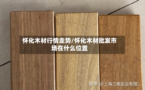 怀化木材行情走势/怀化木材批发市场在什么位置
