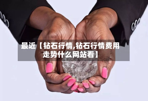 最近【钻石行情,钻石行情费用
走势什么网站看】-第2张图片