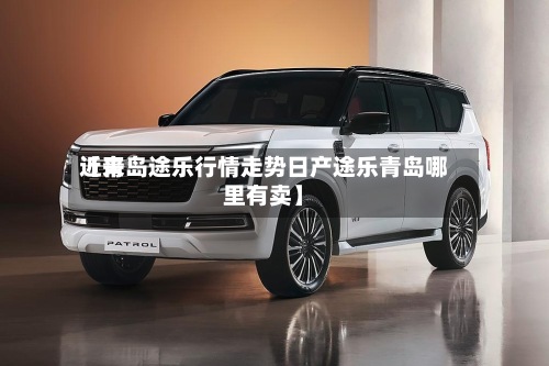 近来【青岛途乐行情走势日产途乐青岛哪里有卖】