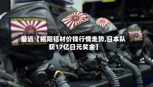 最近【揭阳铝材价钱行情走势,日本队获17亿日元奖金】