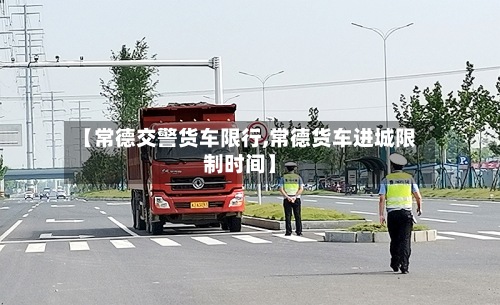 【常德交警货车限行,常德货车进城限制时间】-第3张图片