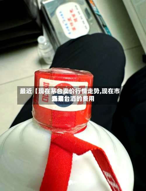 最近【现在茅台卖价行情走势,现在市场茅台酒的费用查询】