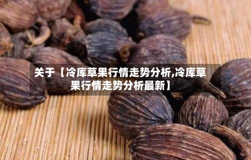 关于【冷库草果行情走势分析,冷库草果行情走势分析最新】