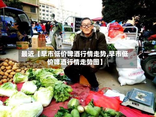 最近【早市低价啤酒行情走势,早市低价啤酒行情走势图】-第2张图片