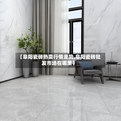 【阜阳瓷砖热卖行情走势,阜阳瓷砖批发市场在哪里】-第2张图片