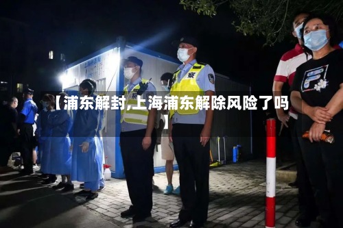 【浦东解封,上海浦东解除风险了吗】