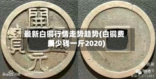 最新白铜行情走势趋势(白铜费用
多少钱一斤2020)-第3张图片