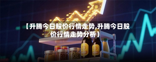 【升腾今日股价行情走势,升腾今日股价行情走势分析】