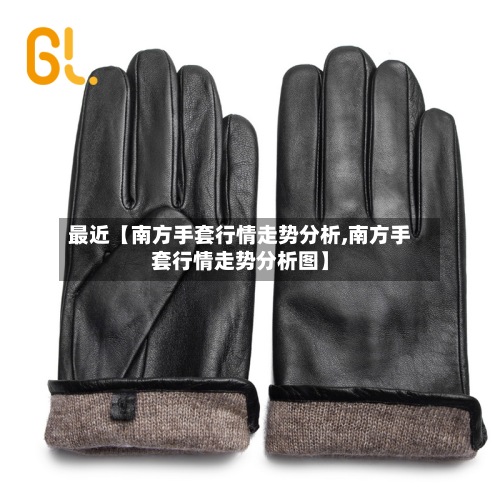 最近【南方手套行情走势分析,南方手套行情走势分析图】-第2张图片