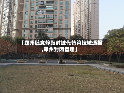 【郑州随意静默封城代替管控被通报,郑州封闭管理】