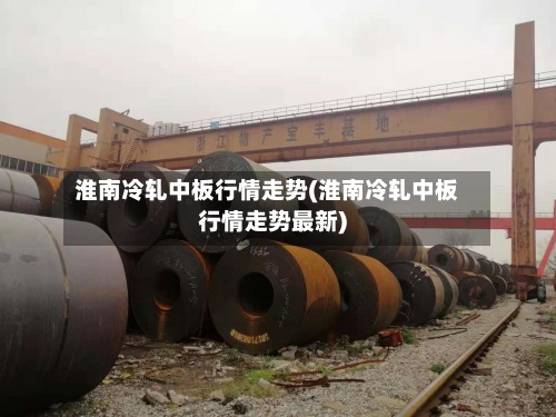 淮南冷轧中板行情走势(淮南冷轧中板行情走势最新)