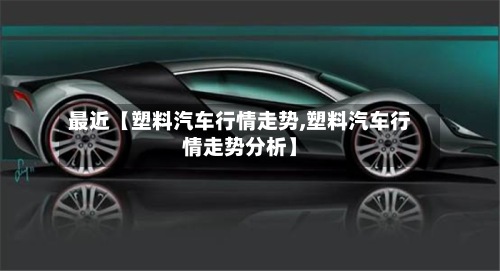 最近【塑料汽车行情走势,塑料汽车行情走势分析】