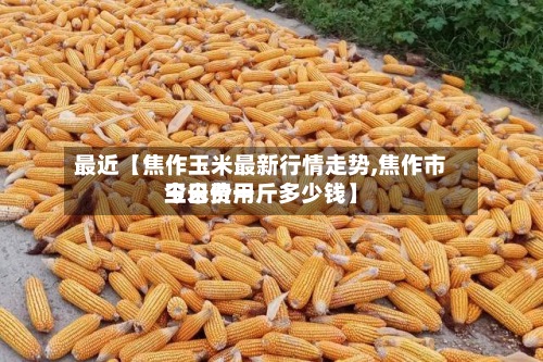 最近【焦作玉米最新行情走势,焦作市玉米费用今日价一斤多少钱】