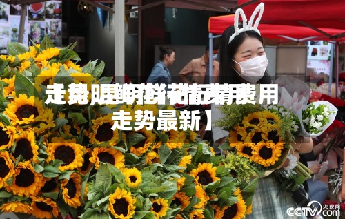 【昆明鲜花行情费用走势,昆明鲜花行情费用走势最新】