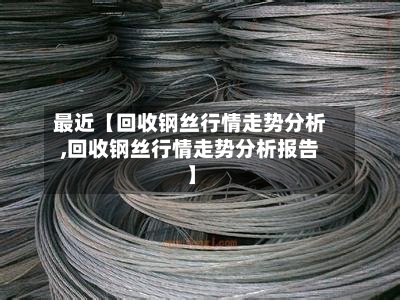 最近【回收钢丝行情走势分析,回收钢丝行情走势分析报告】
