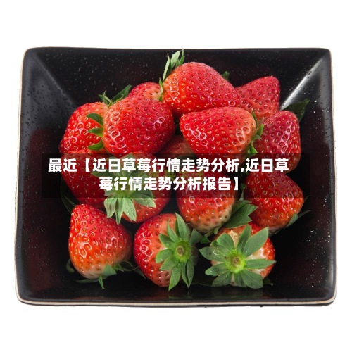 最近【近日草莓行情走势分析,近日草莓行情走势分析报告】