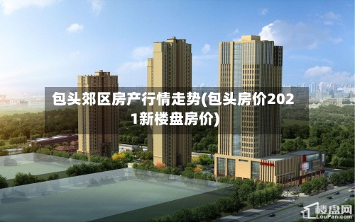包头郊区房产行情走势(包头房价2021新楼盘房价)-第3张图片