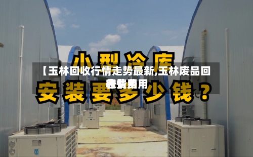 【玉林回收行情走势最新,玉林废品回收费用行情费用表】