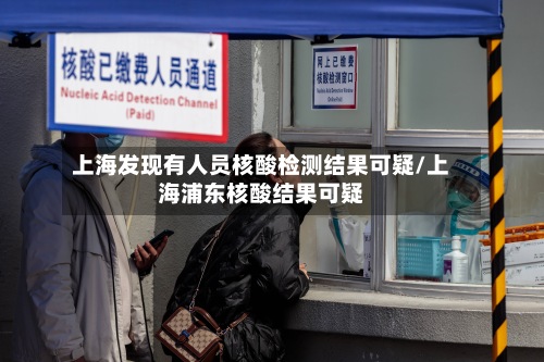 上海发现有人员核酸检测结果可疑/上海浦东核酸结果可疑