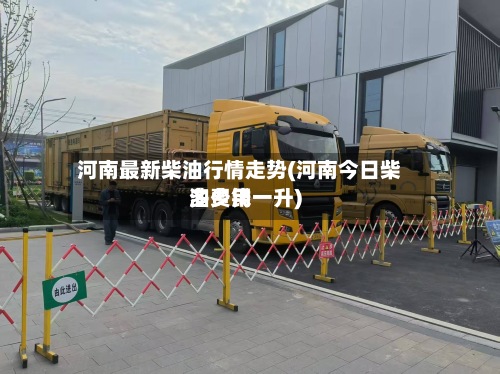 河南最新柴油行情走势(河南今日柴油费用多少钱一升)-第2张图片