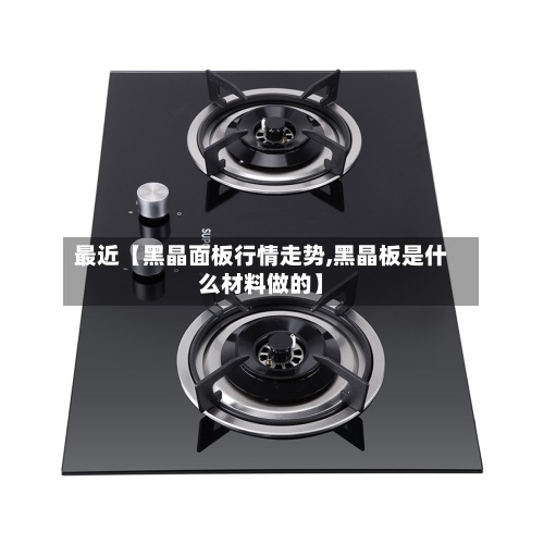 最近【黑晶面板行情走势,黑晶板是什么材料做的】-第2张图片