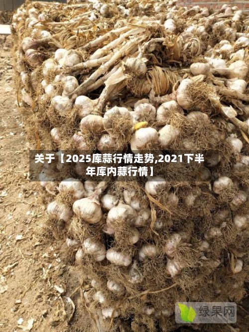关于【2025库蒜行情走势,2021下半年库内蒜行情】