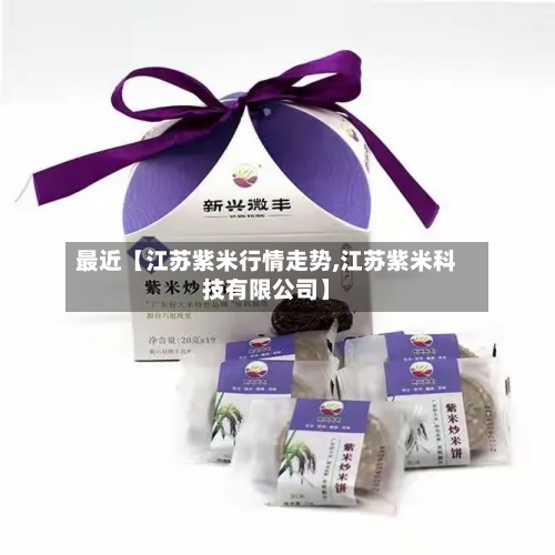 最近【江苏紫米行情走势,江苏紫米科技有限公司】-第2张图片