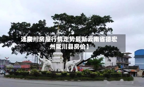 近来
【陇川房屋行情走势最新云南省德宏州陇川县房价】-第2张图片