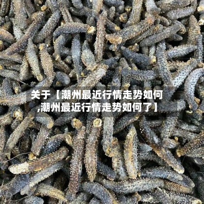 关于【潮州最近行情走势如何,潮州最近行情走势如何了】-第3张图片