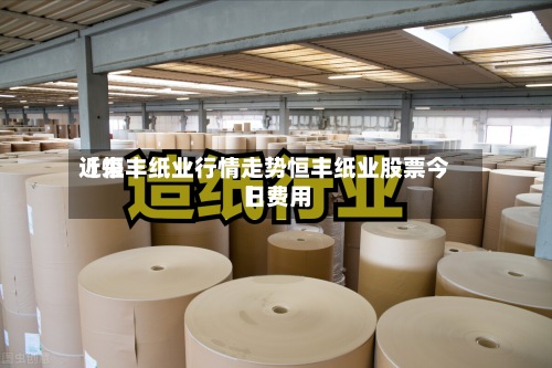 近来
【恒丰纸业行情走势恒丰纸业股票今日费用
】-第3张图片