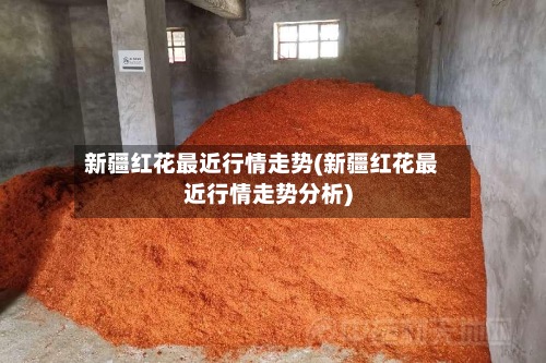 新疆红花最近行情走势(新疆红花最近行情走势分析)-第2张图片