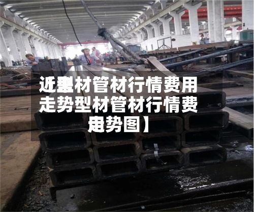近来
【型材管材行情费用
走势型材管材行情费用
走势图】-第2张图片