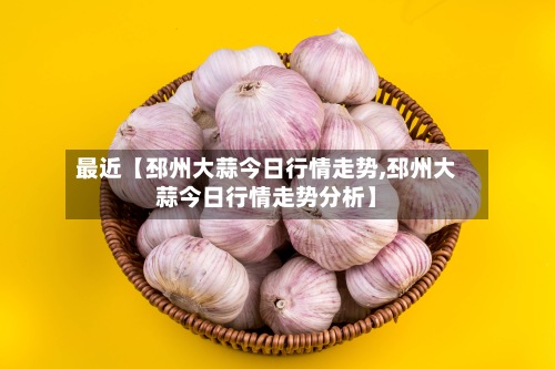 最近【邳州大蒜今日行情走势,邳州大蒜今日行情走势分析】