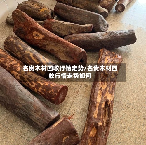 名贵木材回收行情走势/名贵木材回收行情走势如何-第3张图片