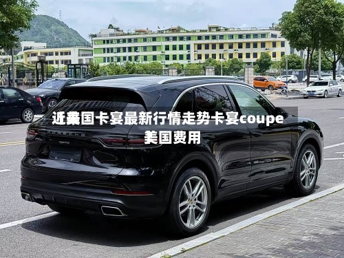 近来
【美国卡宴最新行情走势卡宴coupe美国费用
】