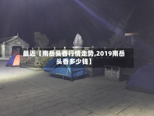 最近【南岳头香行情走势,2019南岳头香多少钱】-第3张图片
