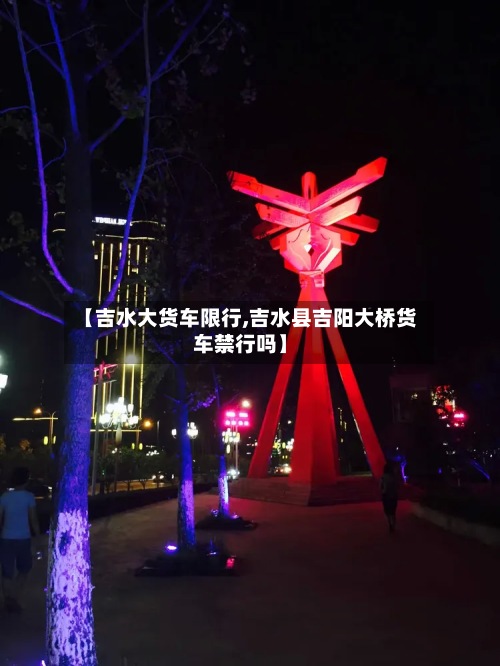 【吉水大货车限行,吉水县吉阳大桥货车禁行吗】